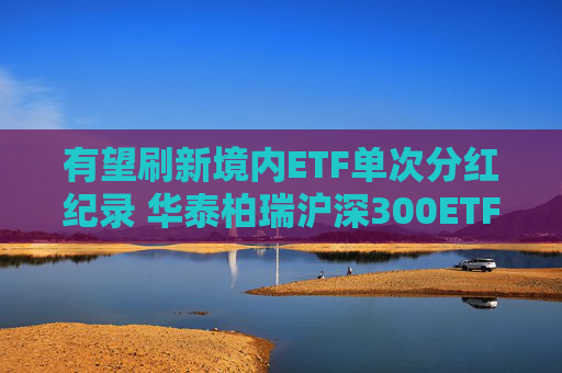 有望刷新境内ETF单次分红纪录 华泰柏瑞沪深300ETF公告分红方案