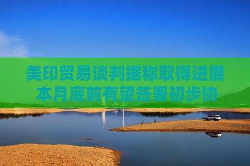 美印贸易谈判据称取得进展 本月底前有望签署初步协议
