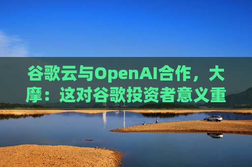 谷歌云与OpenAI合作，大摩：这对谷歌投资者意义重大