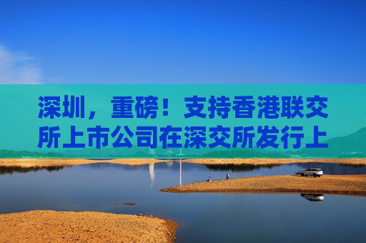 深圳，重磅！支持香港联交所上市公司在深交所发行上市存托凭证