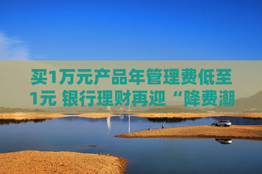 买1万元产品年管理费低至1元 银行理财再迎“降费潮”