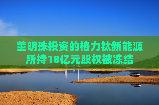董明珠投资的格力钛新能源所持18亿元股权被冻结