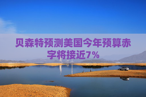 贝森特预测美国今年预算赤字将接近7%